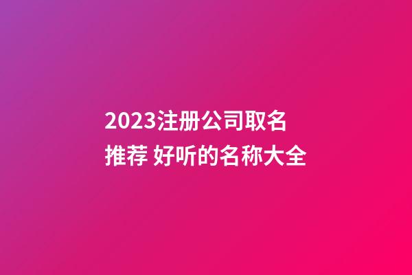 2023注册公司取名推荐 好听的名称大全-第1张-公司起名-玄机派